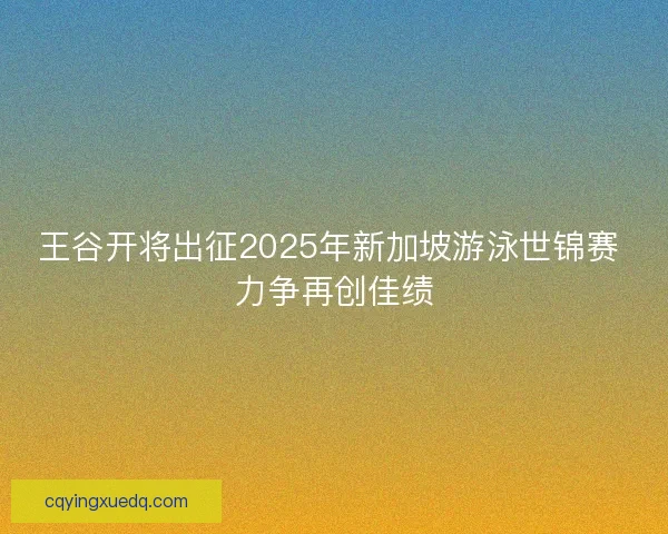 王谷开将出征2025年新加坡游泳世锦赛 力争再创佳绩