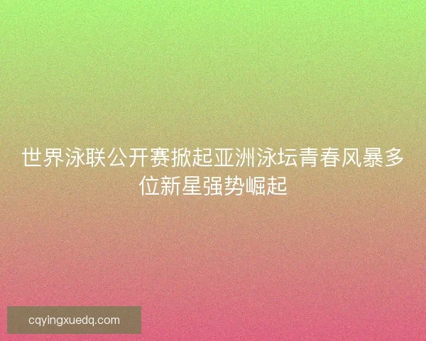世界泳联公开赛掀起亚洲泳坛青春风暴多位新星强势崛起