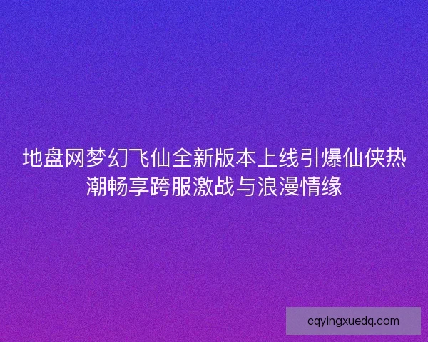地盘网梦幻飞仙全新版本上线引爆仙侠热潮畅享跨服激战与浪漫情缘